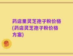 药店里灵芝孢子粉价格(药店灵芝孢子粉价格方案)