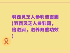 羽西灵芝人参乳液面霜(羽西灵芝人参乳霜，倍滋润，滋养双重功效)