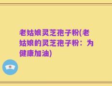 老姑娘灵芝孢子粉(老姑娘的灵芝孢子粉：为健康加油)