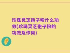 珍珠灵芝孢子粉什么功效(珍珠灵芝孢子粉的功效及作用)