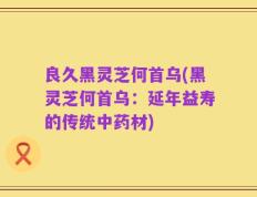 良久黑灵芝何首乌(黑灵芝何首乌：延年益寿的传统中药材)