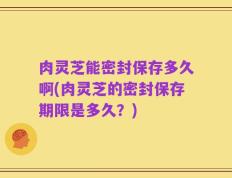 肉灵芝能密封保存多久啊(肉灵芝的密封保存期限是多久？)