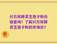 兴万邦牌灵芝孢子粉价格查询？了解兴万邦牌灵芝孢子粉的市场价？