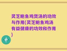 灵芝鲍鱼鸡煲汤的功效与作用(灵芝鲍鱼鸡汤有益健康的功效和作用)