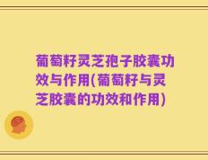 葡萄籽灵芝孢子胶囊功效与作用(葡萄籽与灵芝胶囊的功效和作用)