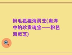 粉毛狐狸海灵芝(海洋中的珍贵瑰宝——粉色海灵芝)