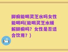 脚癣能喝灵芝水吗女性能喝吗(能喝灵芝水缓解脚癣吗？女性是否适合饮用？)