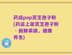 药店pop灵芝孢子粉(药店上架灵芝孢子粉 - 新鲜采摘，健康养生)