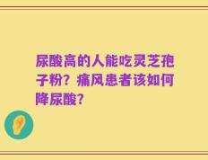 尿酸高的人能吃灵芝孢子粉？痛风患者该如何降尿酸？