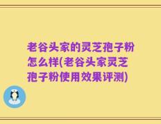 老谷头家的灵芝孢子粉怎么样(老谷头家灵芝孢子粉使用效果评测)