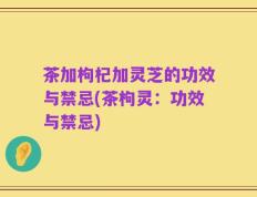 茶加枸杞加灵芝的功效与禁忌(茶枸灵：功效与禁忌)