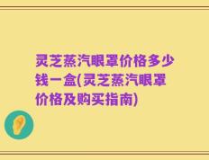 灵芝蒸汽眼罩价格多少钱一盒(灵芝蒸汽眼罩价格及购买指南)
