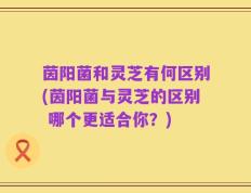 茵阳菌和灵芝有何区别(茵阳菌与灵芝的区别 哪个更适合你？)