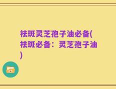 祛斑灵芝孢子油必备(祛斑必备：灵芝孢子油)