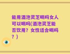 能用酒泡灵芝喝吗女人可以喝吗(酒泡灵芝能否饮用？女性适合喝吗？)