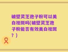 破壁灵芝孢子粉可以美白祛斑吗(破壁灵芝孢子粉能否有效美白祛斑？)