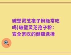 破壁灵芝孢子粉能常吃吗(破壁灵芝孢子粉：安全常吃的健康选择