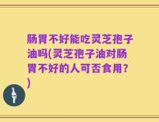 肠胃不好能吃灵芝孢子油吗(灵芝孢子油对肠胃不好的人可否食用？)