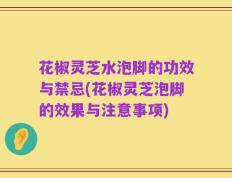 花椒灵芝水泡脚的功效与禁忌(花椒灵芝泡脚的效果与注意事项)