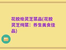 花胶烩灵芝菜品(花胶灵芝炖菜：养生美食佳品)