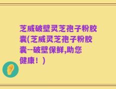 芝威破壁灵芝孢子粉胶囊(芝威灵芝孢子粉胶囊--破壁保鲜,助您健康！)