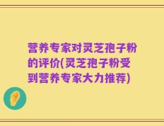 营养专家对灵芝孢子粉的评价(灵芝孢子粉受到营养专家大力推荐)
