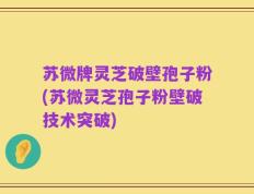 苏微牌灵芝破壁孢子粉(苏微灵芝孢子粉壁破技术突破)