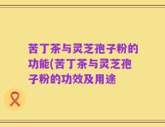苦丁茶与灵芝孢子粉的功能(苦丁茶与灵芝孢子粉的功效及用途