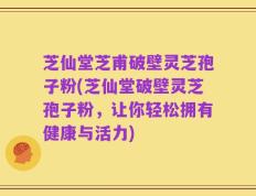 芝仙堂芝甫破壁灵芝孢子粉(芝仙堂破壁灵芝孢子粉，让你轻松拥有健康与活力)