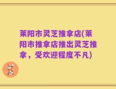 莱阳市灵芝推拿店(莱阳市推拿店推出灵芝推拿，受欢迎程度不凡)
