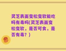 灵芝表面变松变软能吃吗有毒吗(灵芝表面变松变软，是否可食，是否有毒？)