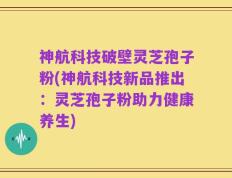 神航科技破壁灵芝孢子粉(神航科技新品推出：灵芝孢子粉助力健康养生)
