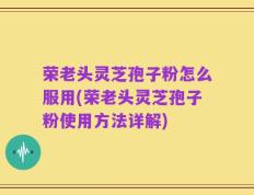 荣老头灵芝孢子粉怎么服用(荣老头灵芝孢子粉使用方法详解)