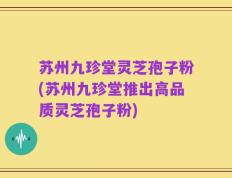 苏州九珍堂灵芝孢子粉(苏州九珍堂推出高品质灵芝孢子粉)