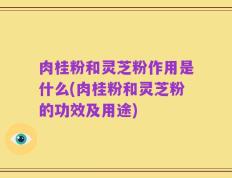 肉桂粉和灵芝粉作用是什么(肉桂粉和灵芝粉的功效及用途)