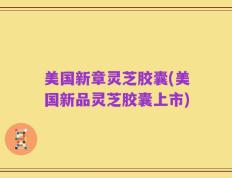 美国新章灵芝胶囊(美国新品灵芝胶囊上市)