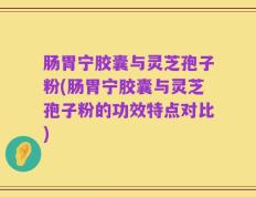 肠胃宁胶囊与灵芝孢子粉(肠胃宁胶囊与灵芝孢子粉的功效特点对比)