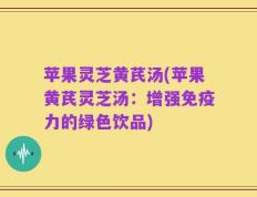 苹果灵芝黄芪汤(苹果黄芪灵芝汤：增强免疫力的绿色饮品)