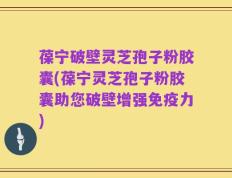 葆宁破壁灵芝孢子粉胶囊(葆宁灵芝孢子粉胶囊助您破壁增强免疫力)