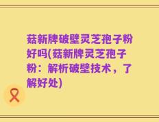 菇新牌破壁灵芝孢子粉好吗(菇新牌灵芝孢子粉：解析破壁技术，了解好处)