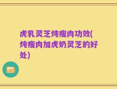 虎乳灵芝炖瘦肉功效(炖瘦肉加虎奶灵芝的好处)
