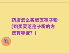 药店怎么买灵芝孢子粉(购买灵芝孢子粉的方法有哪些？)