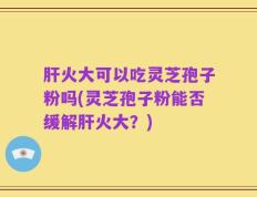 肝火大可以吃灵芝孢子粉吗(灵芝孢子粉能否缓解肝火大？)