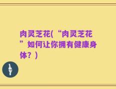 肉灵芝花(“肉灵芝花”如何让你拥有健康身体？)