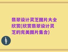 翡翠设计灵芝图片大全欣赏(欣赏翡翠设计灵芝的完美图片集合)