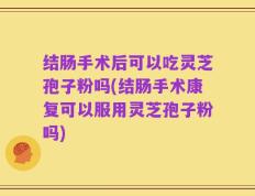 结肠手术后可以吃灵芝孢子粉吗(结肠手术康复可以服用灵芝孢子粉吗)