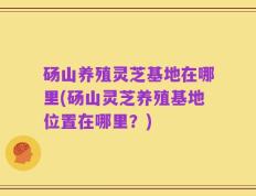 砀山养殖灵芝基地在哪里(砀山灵芝养殖基地位置在哪里？)
