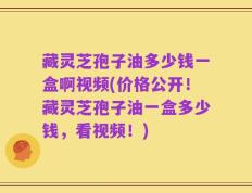 藏灵芝孢子油多少钱一盒啊视频(价格公开！藏灵芝孢子油一盒多少钱，看视频！)
