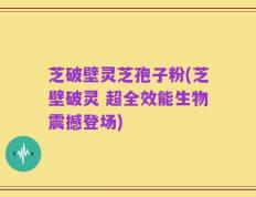 芝破壁灵芝孢子粉(芝壁破灵 超全效能生物震撼登场)
