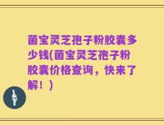 菌宝灵芝孢子粉胶囊多少钱(菌宝灵芝孢子粉胶囊价格查询，快来了解！)